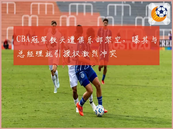 CBA冠军教头遭俱乐部架空，曝其与总经理就引援权激烈冲突