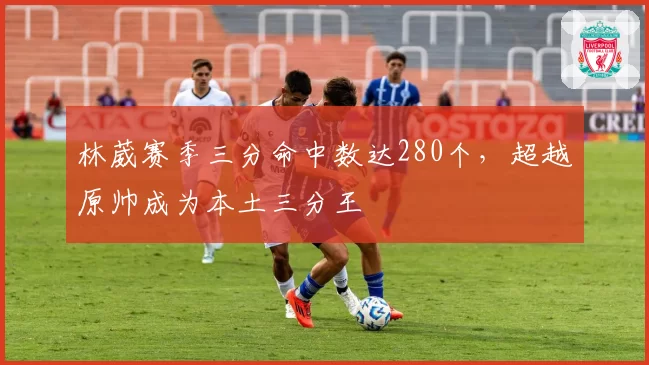 林葳赛季三分命中数达280个，超越原帅成为本土三分王