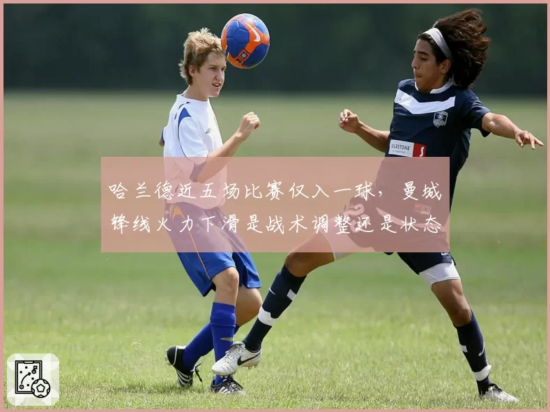 哈兰德近五场比赛仅入一球,曼城锋线火力下滑是战术调整还是状态低迷?