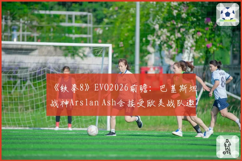 《铁拳8》EVO2026前瞻：巴基斯坦战神Arslan Ash会接受欧美战队邀约吗？