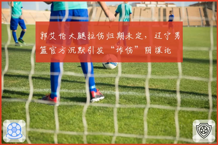 郭艾伦大腿拉伤归期未定,辽宁男篮官方沉默引发“诈伤”阴谋论