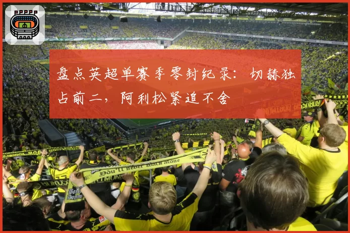 盘点英超单赛季零封纪录：切赫独占前二，阿利松紧追不舍