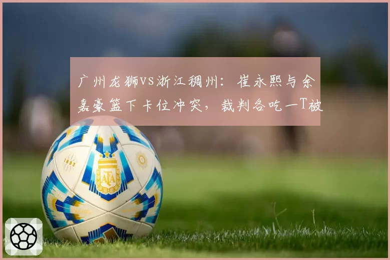 广州龙狮vs浙江稠州:崔永熙与余嘉豪篮下卡位冲突,裁判各吃一T被指双重标准