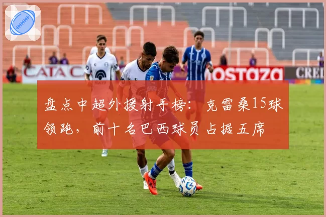 盘点中超外援射手榜:克雷桑15球领跑,前十名巴西球员占据五席