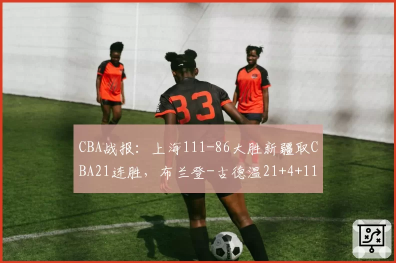 CBA战报：上海111-86大胜新疆取CBA21连胜，布兰登-古德温21+4+11