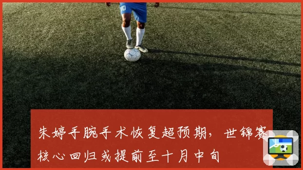 朱婷手腕手术恢复超预期,世锦赛核心回归或提前至十月中旬