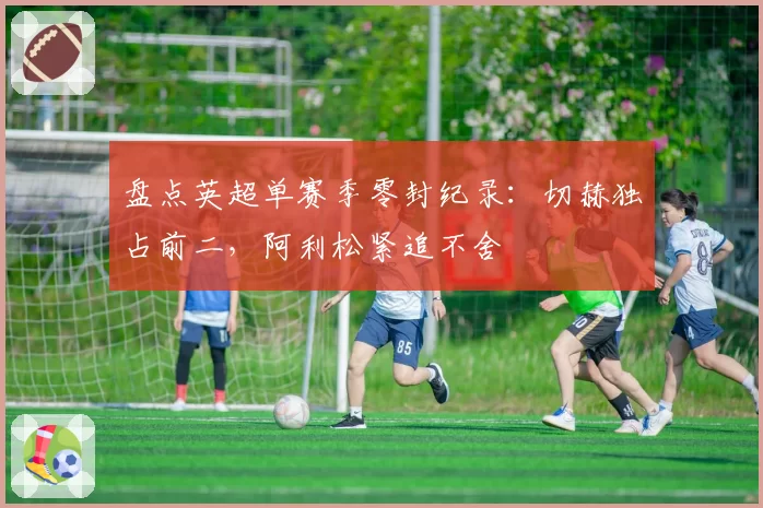 盘点英超单赛季零封纪录：切赫独占前二，阿利松紧追不舍