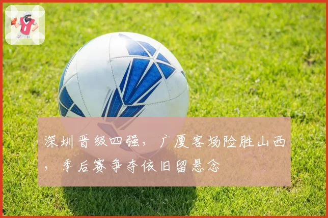 深圳晋级四强，广厦客场险胜山西，季后赛争夺依旧留悬念