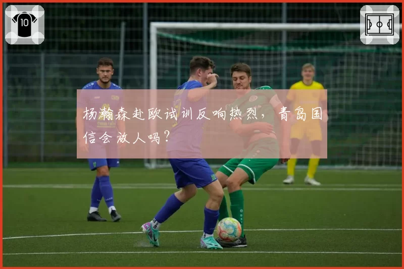 杨瀚森赴欧试训反响热烈,青岛国信会放人吗?