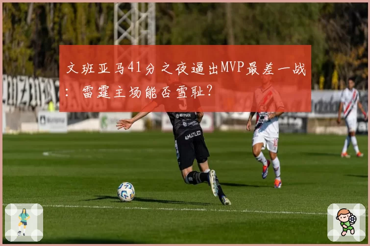 文班亚马41分之夜逼出MVP最差一战:雷霆主场能否雪耻?