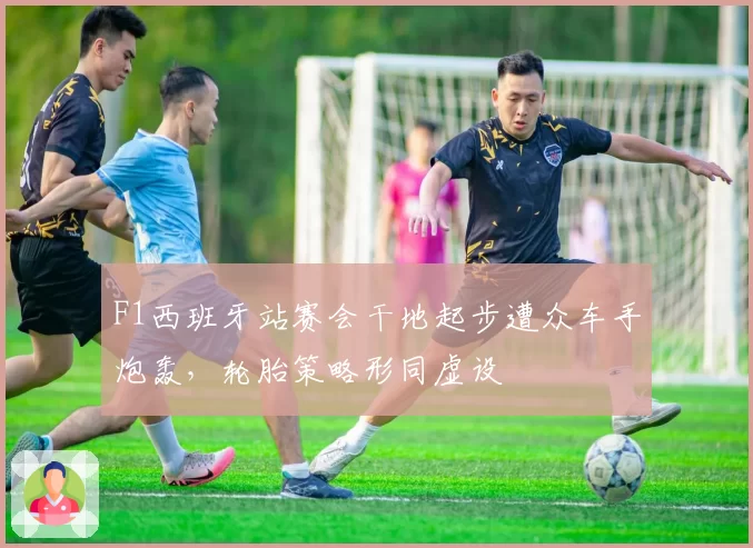 F1西班牙站赛会干地起步遭众车手炮轰,轮胎策略形同虚设