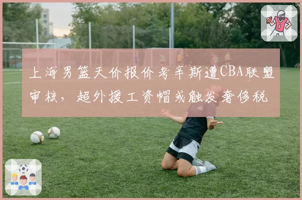 上海男篮天价报价考辛斯遭CBA联盟审核,超外援工资帽或触发奢侈税争议