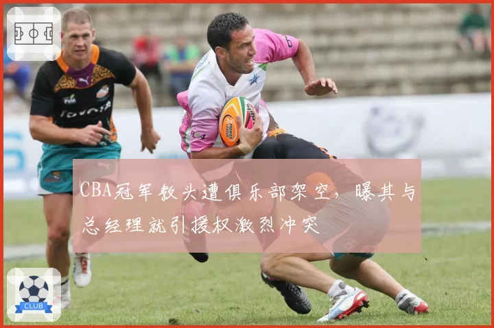 CBA冠军教头遭俱乐部架空，曝其与总经理就引援权激烈冲突
